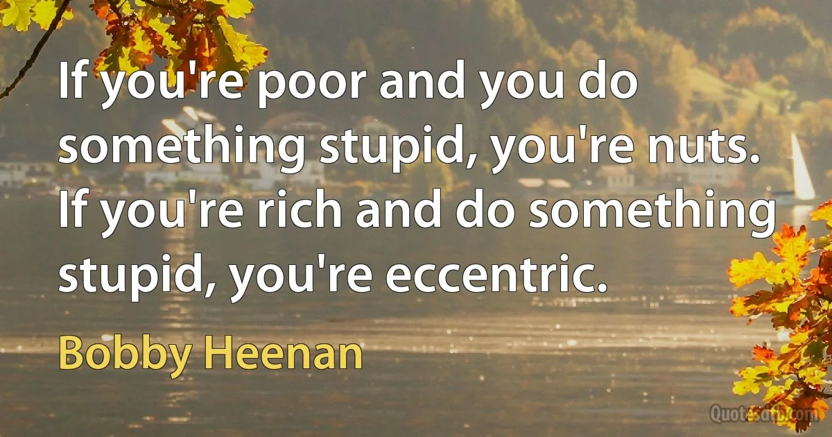 If you're poor and you do something stupid, you're nuts. If you're rich and do something stupid, you're eccentric. (Bobby Heenan)