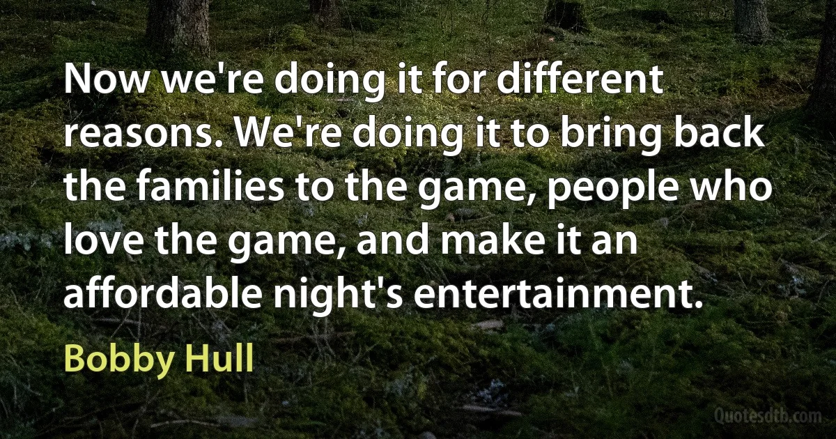 Now we're doing it for different reasons. We're doing it to bring back the families to the game, people who love the game, and make it an affordable night's entertainment. (Bobby Hull)