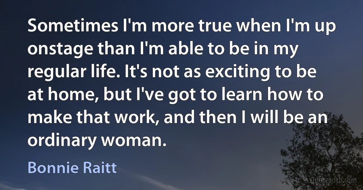 Sometimes I'm more true when I'm up onstage than I'm able to be in my regular life. It's not as exciting to be at home, but I've got to learn how to make that work, and then I will be an ordinary woman. (Bonnie Raitt)