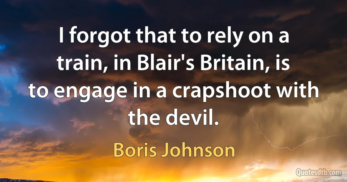 I forgot that to rely on a train, in Blair's Britain, is to engage in a crapshoot with the devil. (Boris Johnson)