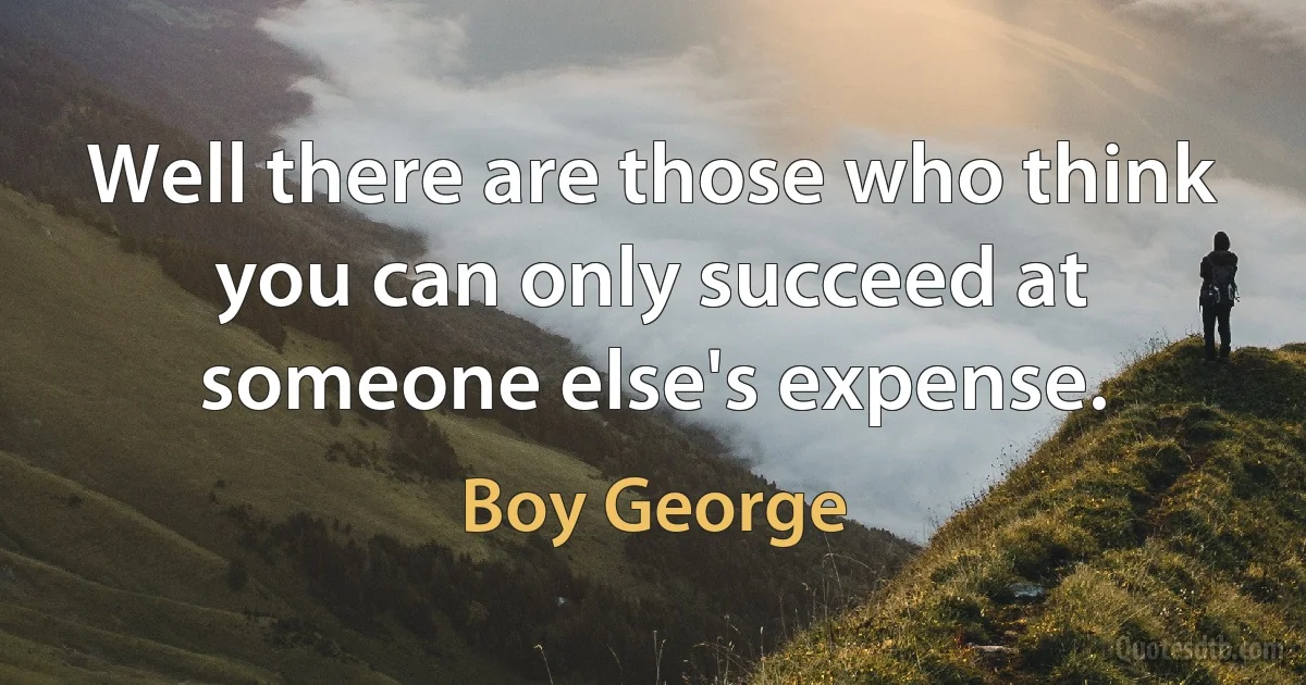 Well there are those who think you can only succeed at someone else's expense. (Boy George)