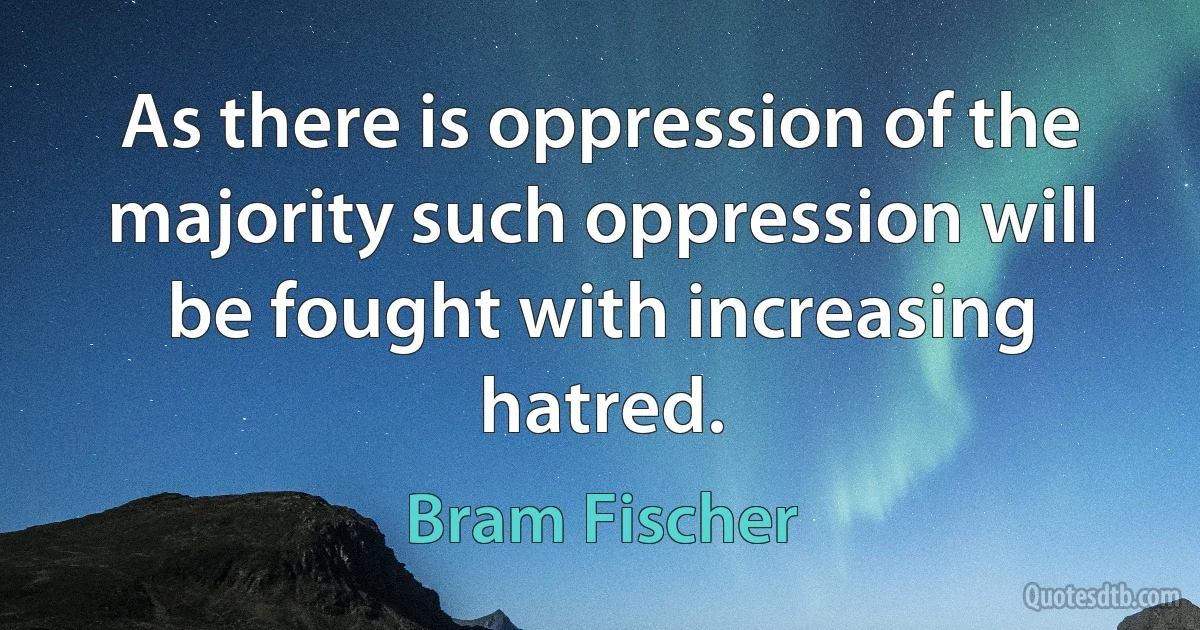 As there is oppression of the majority such oppression will be fought with increasing hatred. (Bram Fischer)