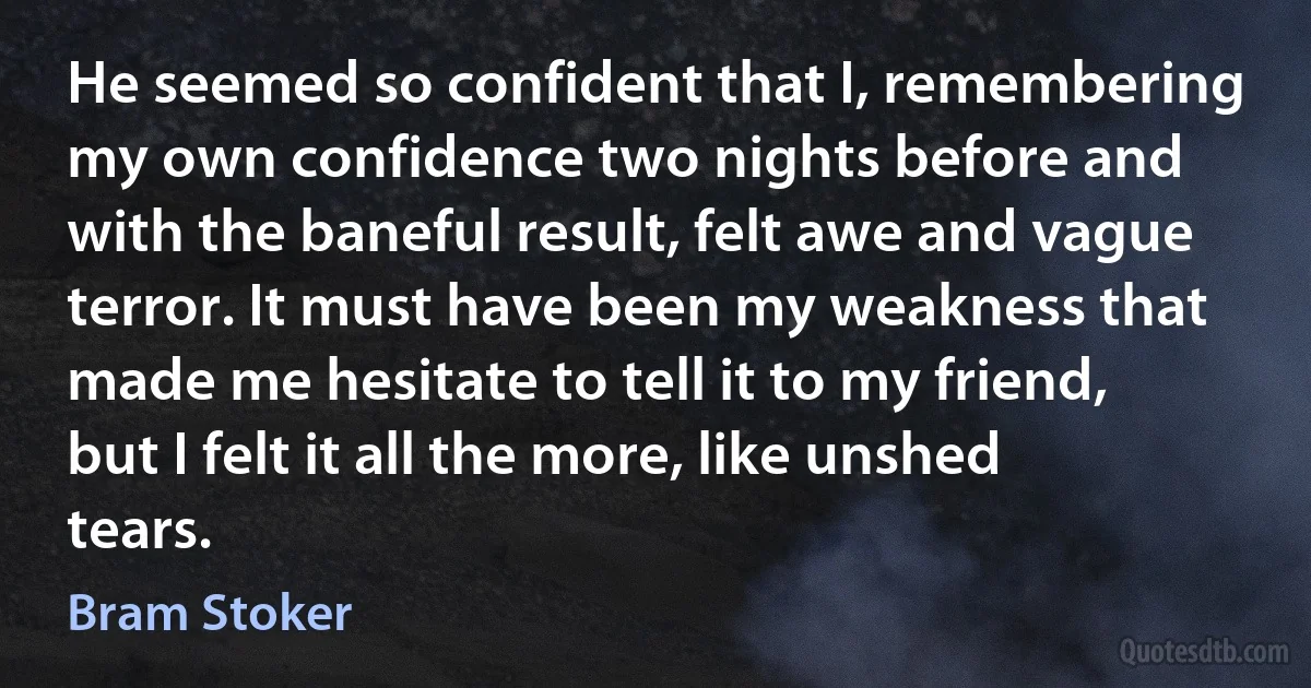 He seemed so confident that I, remembering my own confidence two nights before and with the baneful result, felt awe and vague terror. It must have been my weakness that made me hesitate to tell it to my friend, but I felt it all the more, like unshed tears. (Bram Stoker)