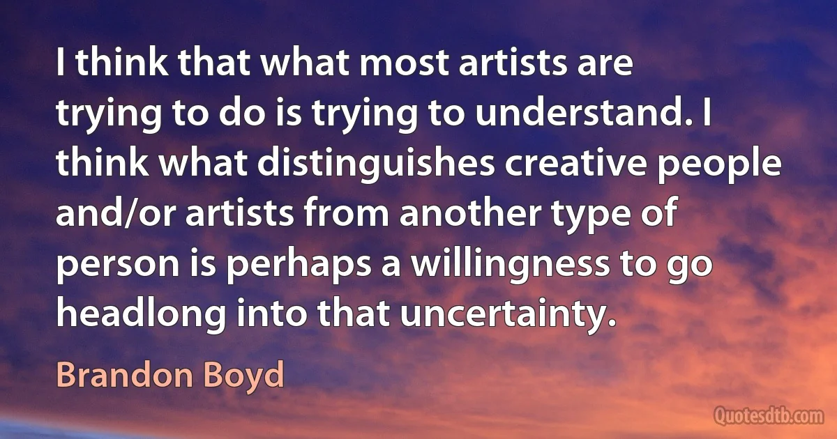 I think that what most artists are trying to do is trying to understand. I think what distinguishes creative people and/or artists from another type of person is perhaps a willingness to go headlong into that uncertainty. (Brandon Boyd)