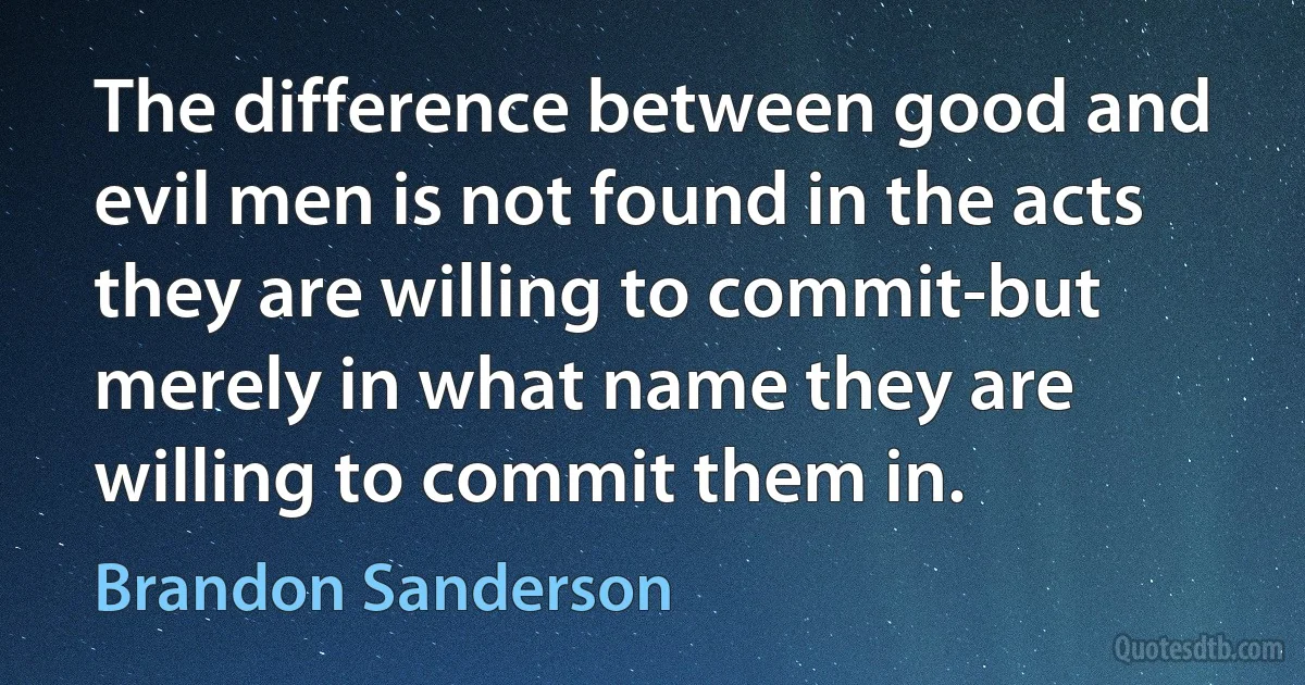 The difference between good and evil men is not found in the acts they are willing to commit-but merely in what name they are willing to commit them in. (Brandon Sanderson)