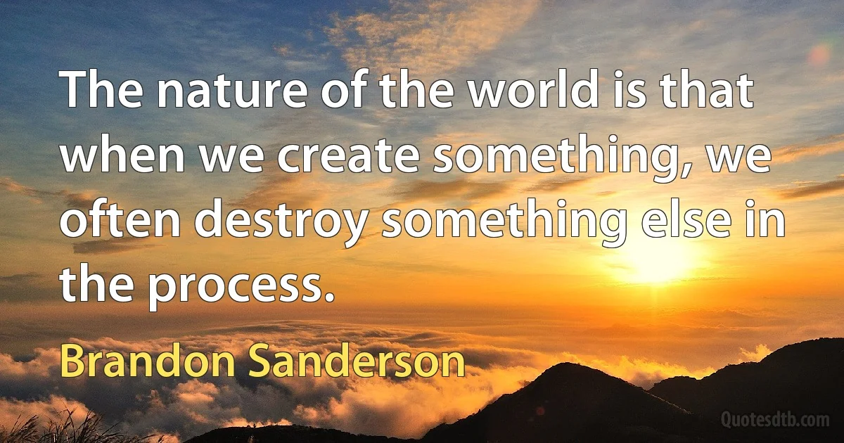 The nature of the world is that when we create something, we often destroy something else in the process. (Brandon Sanderson)