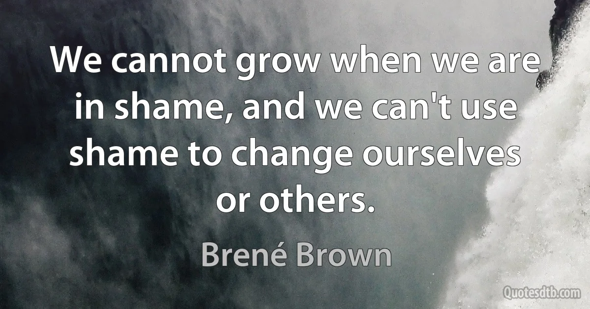 We cannot grow when we are in shame, and we can't use shame to change ourselves or others. (Brené Brown)