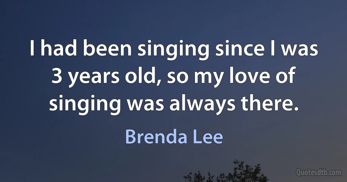 I had been singing since I was 3 years old, so my love of singing was always there. (Brenda Lee)