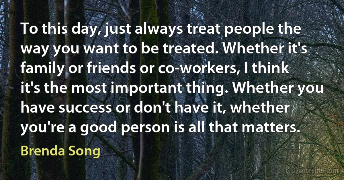 To this day, just always treat people the way you want to be treated. Whether it's family or friends or co-workers, I think it's the most important thing. Whether you have success or don't have it, whether you're a good person is all that matters. (Brenda Song)