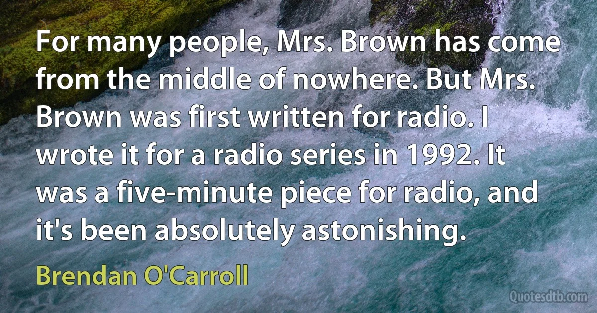 For many people, Mrs. Brown has come from the middle of nowhere. But Mrs. Brown was first written for radio. I wrote it for a radio series in 1992. It was a five-minute piece for radio, and it's been absolutely astonishing. (Brendan O'Carroll)