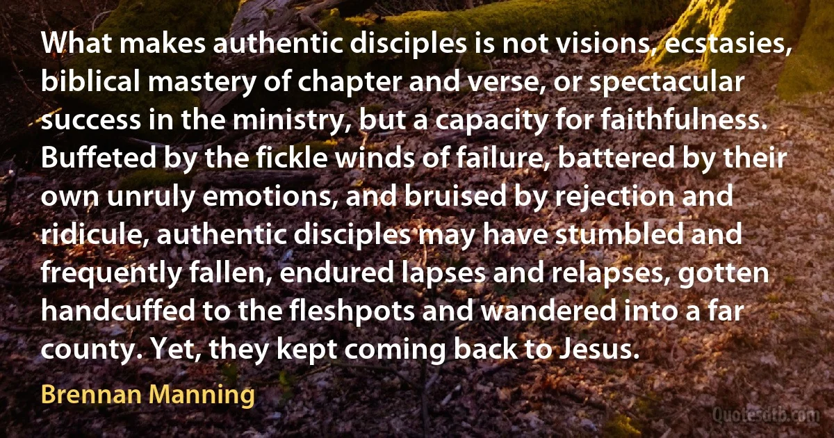 What makes authentic disciples is not visions, ecstasies, biblical mastery of chapter and verse, or spectacular success in the ministry, but a capacity for faithfulness. Buffeted by the fickle winds of failure, battered by their own unruly emotions, and bruised by rejection and ridicule, authentic disciples may have stumbled and frequently fallen, endured lapses and relapses, gotten handcuffed to the fleshpots and wandered into a far county. Yet, they kept coming back to Jesus. (Brennan Manning)