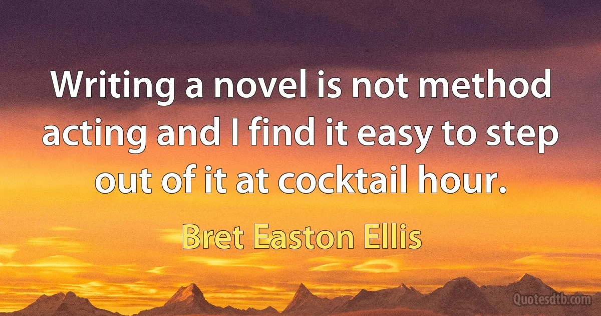 Writing a novel is not method acting and I find it easy to step out of it at cocktail hour. (Bret Easton Ellis)