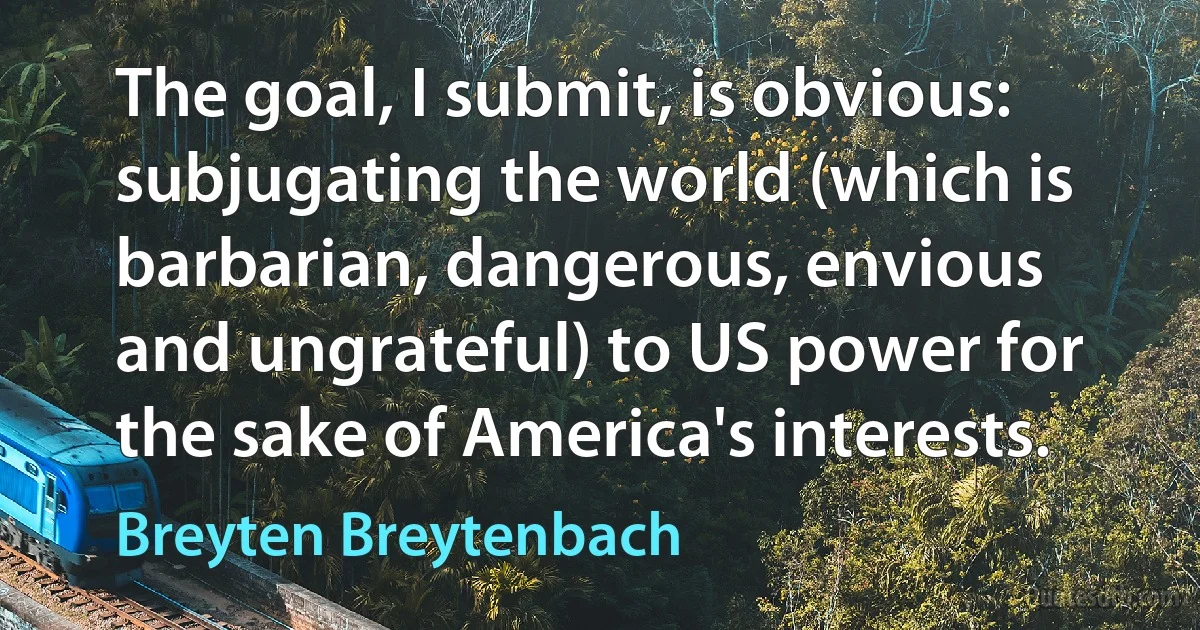 The goal, I submit, is obvious: subjugating the world (which is barbarian, dangerous, envious and ungrateful) to US power for the sake of America's interests. (Breyten Breytenbach)