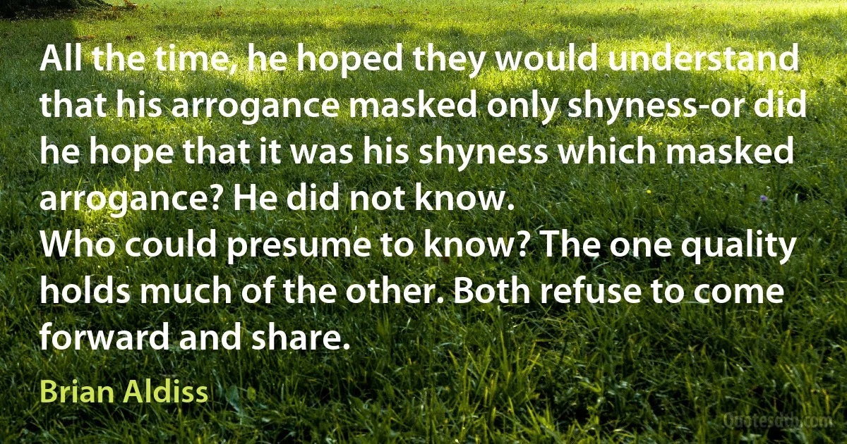 All the time, he hoped they would understand that his arrogance masked only shyness-or did he hope that it was his shyness which masked arrogance? He did not know.
Who could presume to know? The one quality holds much of the other. Both refuse to come forward and share. (Brian Aldiss)