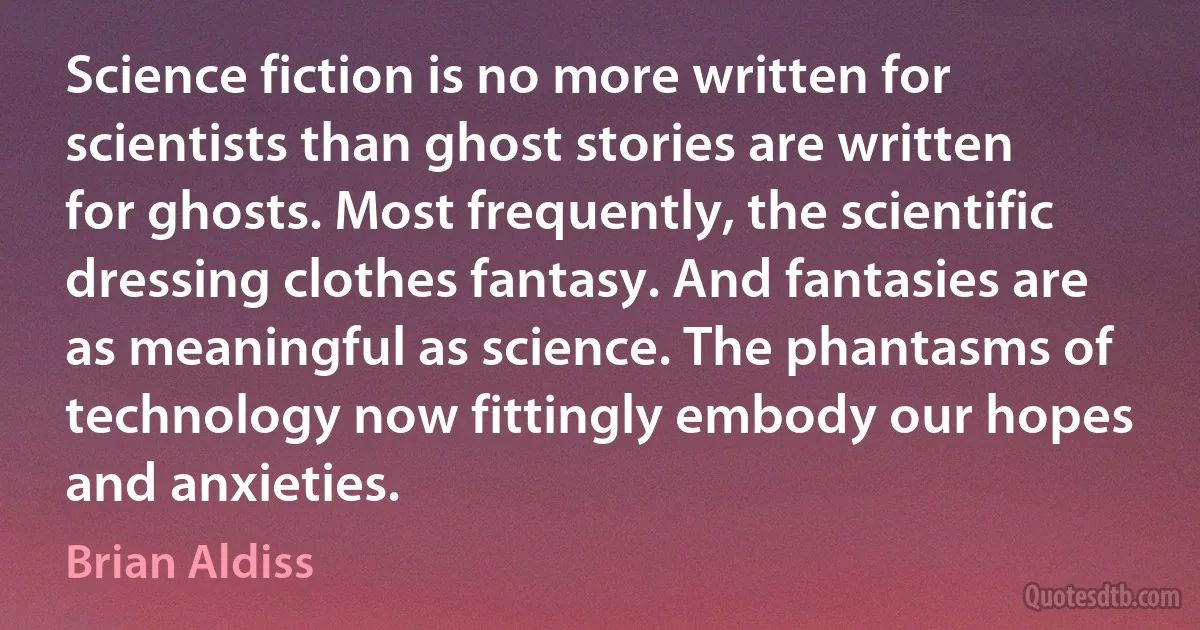 Science fiction is no more written for scientists than ghost stories are written for ghosts. Most frequently, the scientific dressing clothes fantasy. And fantasies are as meaningful as science. The phantasms of technology now fittingly embody our hopes and anxieties. (Brian Aldiss)