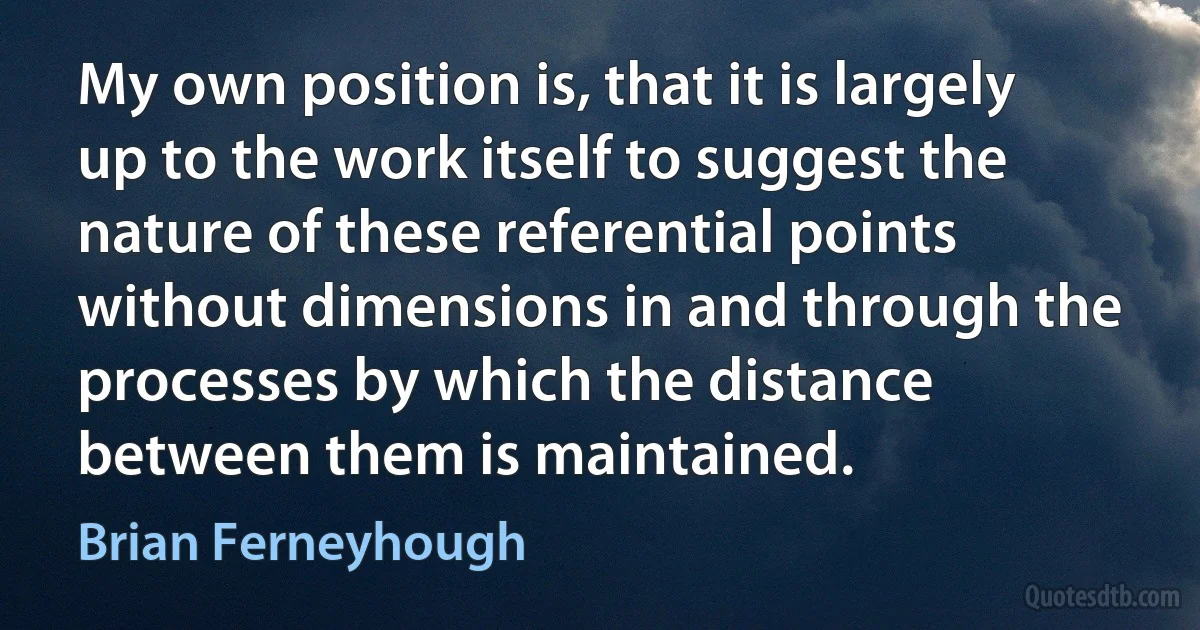 My own position is, that it is largely up to the work itself to suggest the nature of these referential points without dimensions in and through the processes by which the distance between them is maintained. (Brian Ferneyhough)