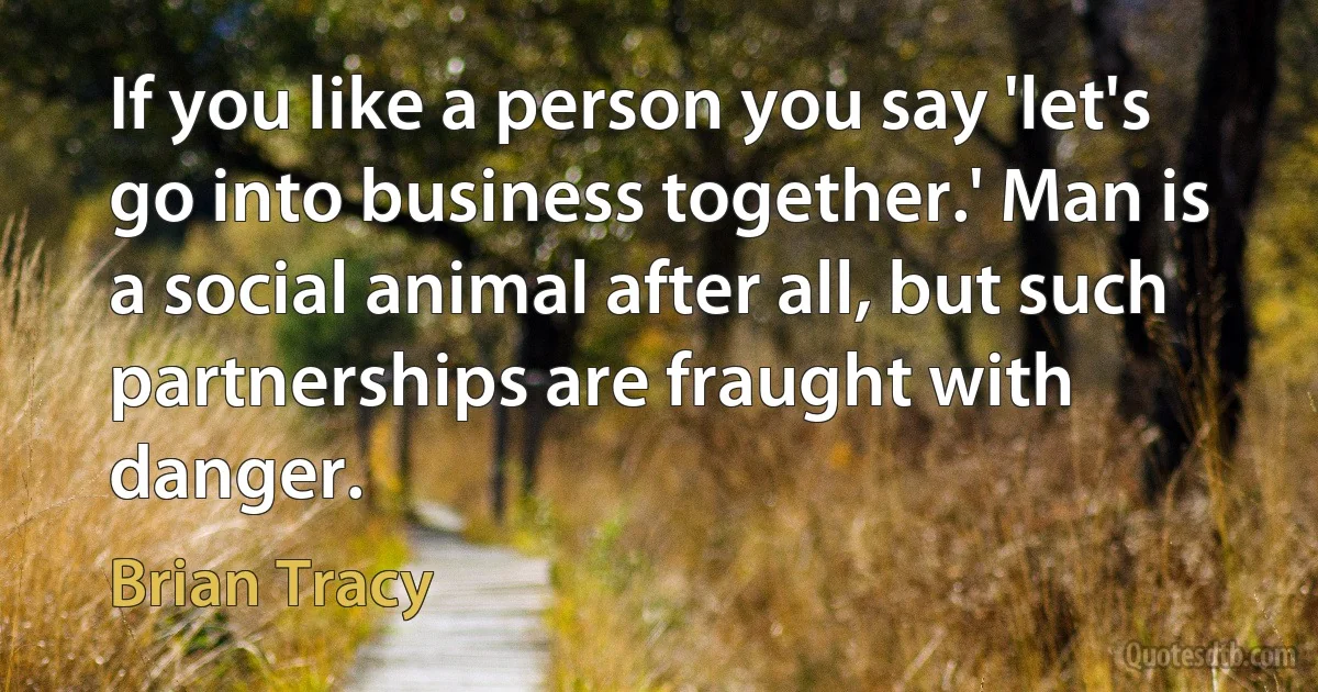 If you like a person you say 'let's go into business together.' Man is a social animal after all, but such partnerships are fraught with danger. (Brian Tracy)