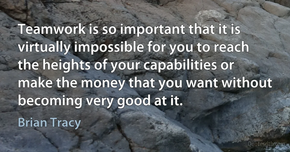 Teamwork is so important that it is virtually impossible for you to reach the heights of your capabilities or make the money that you want without becoming very good at it. (Brian Tracy)