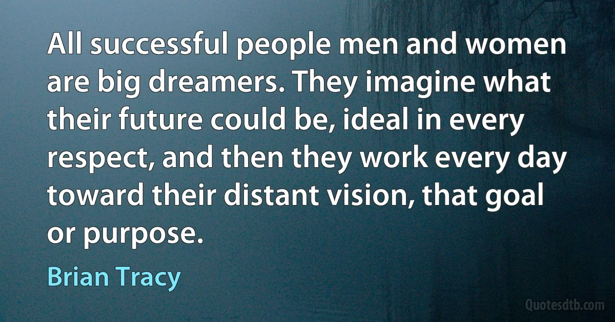 All successful people men and women are big dreamers. They imagine what their future could be, ideal in every respect, and then they work every day toward their distant vision, that goal or purpose. (Brian Tracy)