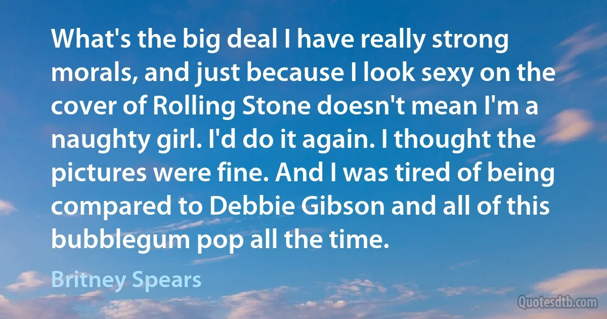 What's the big deal I have really strong morals, and just because I look sexy on the cover of Rolling Stone doesn't mean I'm a naughty girl. I'd do it again. I thought the pictures were fine. And I was tired of being compared to Debbie Gibson and all of this bubblegum pop all the time. (Britney Spears)