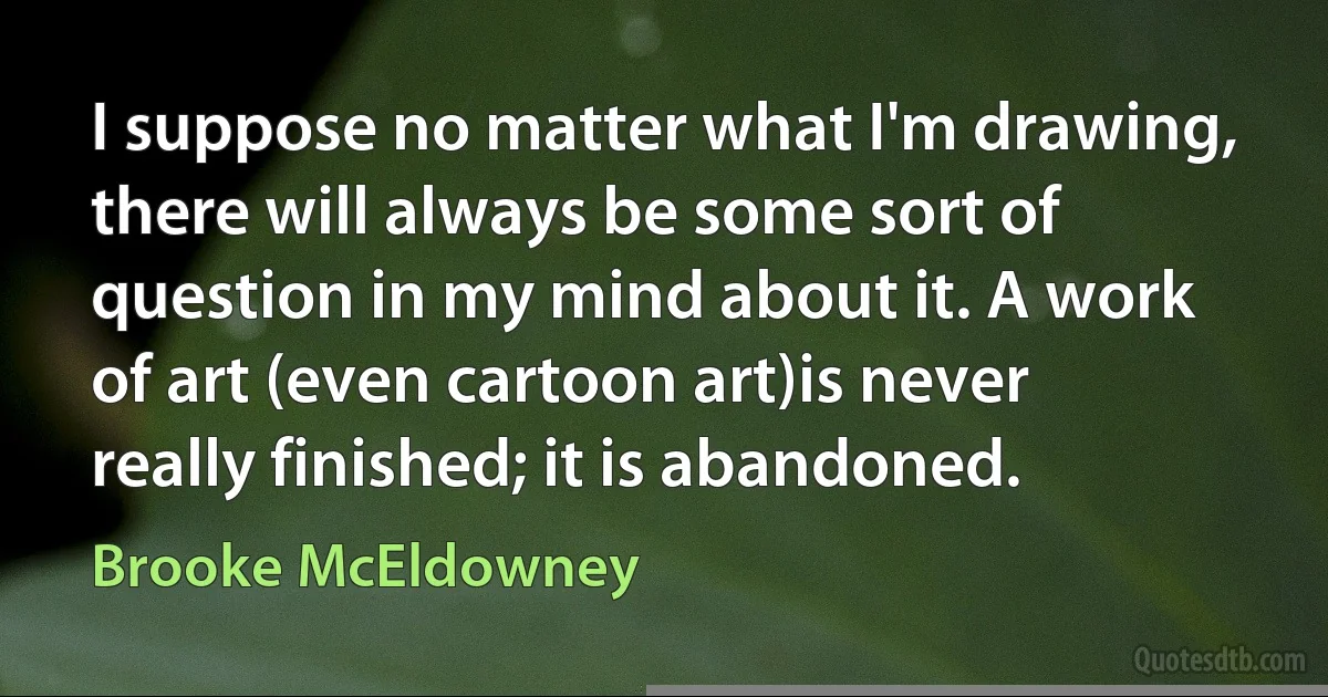 I suppose no matter what I'm drawing, there will always be some sort of question in my mind about it. A work of art (even cartoon art)is never really finished; it is abandoned. (Brooke McEldowney)