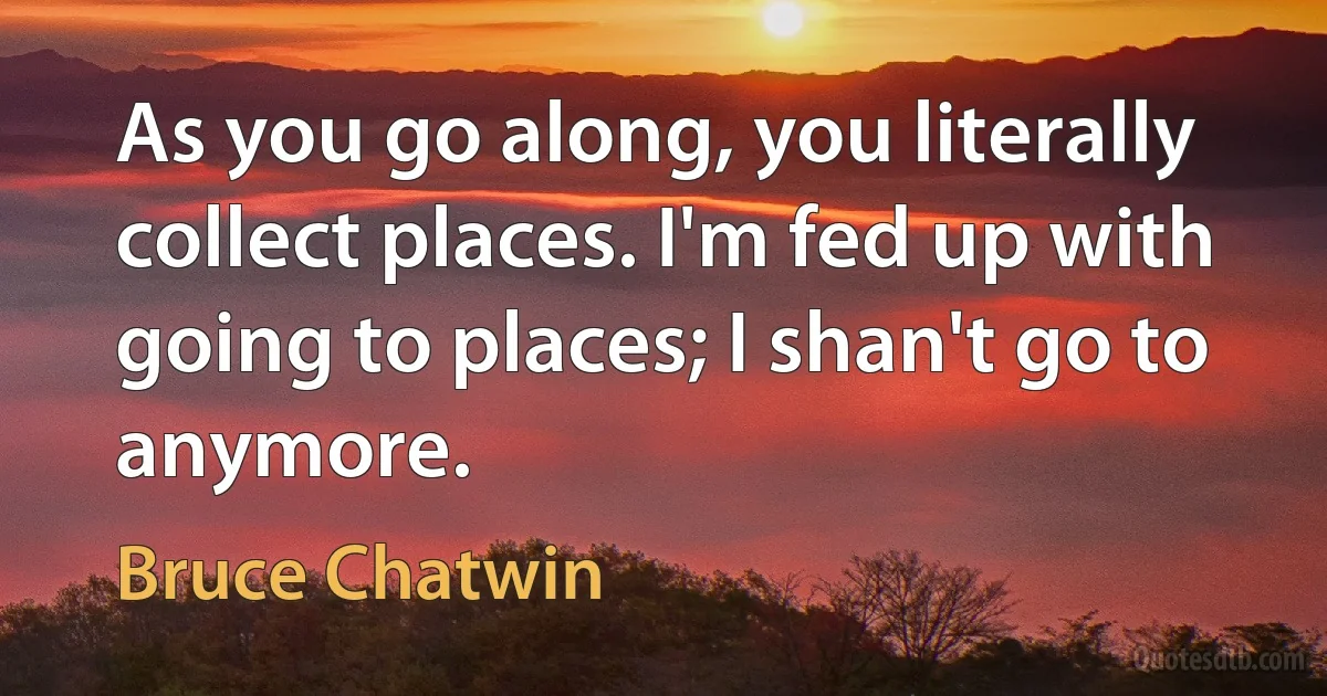 As you go along, you literally collect places. I'm fed up with going to places; I shan't go to anymore. (Bruce Chatwin)