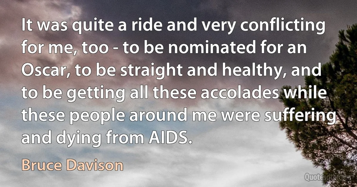 It was quite a ride and very conflicting for me, too - to be nominated for an Oscar, to be straight and healthy, and to be getting all these accolades while these people around me were suffering and dying from AIDS. (Bruce Davison)