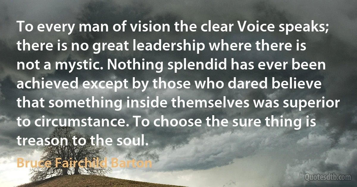 To every man of vision the clear Voice speaks; there is no great leadership where there is not a mystic. Nothing splendid has ever been achieved except by those who dared believe that something inside themselves was superior to circumstance. To choose the sure thing is treason to the soul. (Bruce Fairchild Barton)