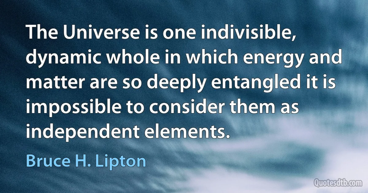 The Universe is one indivisible, dynamic whole in which energy and matter are so deeply entangled it is impossible to consider them as independent elements. (Bruce H. Lipton)