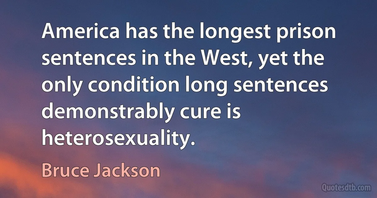 America has the longest prison sentences in the West, yet the only condition long sentences demonstrably cure is heterosexuality. (Bruce Jackson)