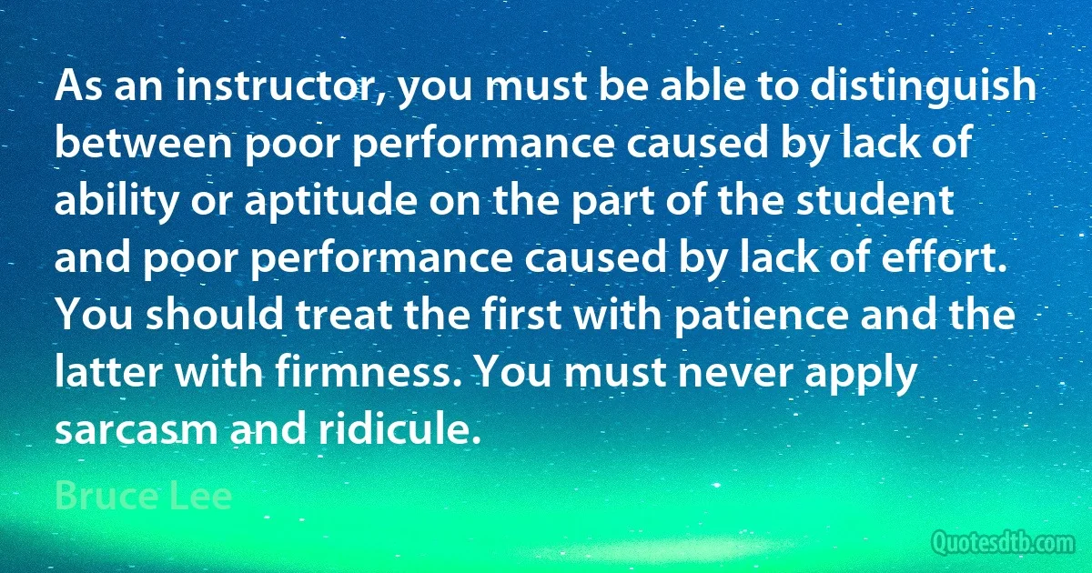 As an instructor, you must be able to distinguish between poor performance caused by lack of ability or aptitude on the part of the student and poor performance caused by lack of effort. You should treat the first with patience and the latter with firmness. You must never apply sarcasm and ridicule. (Bruce Lee)