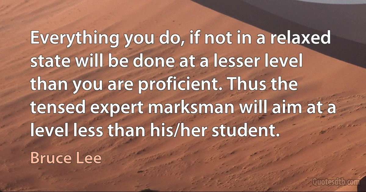 Everything you do, if not in a relaxed state will be done at a lesser level than you are proficient. Thus the tensed expert marksman will aim at a level less than his/her student. (Bruce Lee)