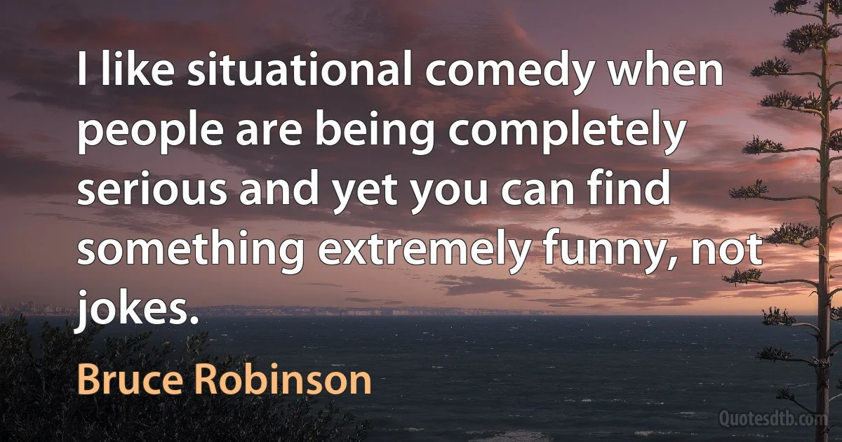 I like situational comedy when people are being completely serious and yet you can find something extremely funny, not jokes. (Bruce Robinson)