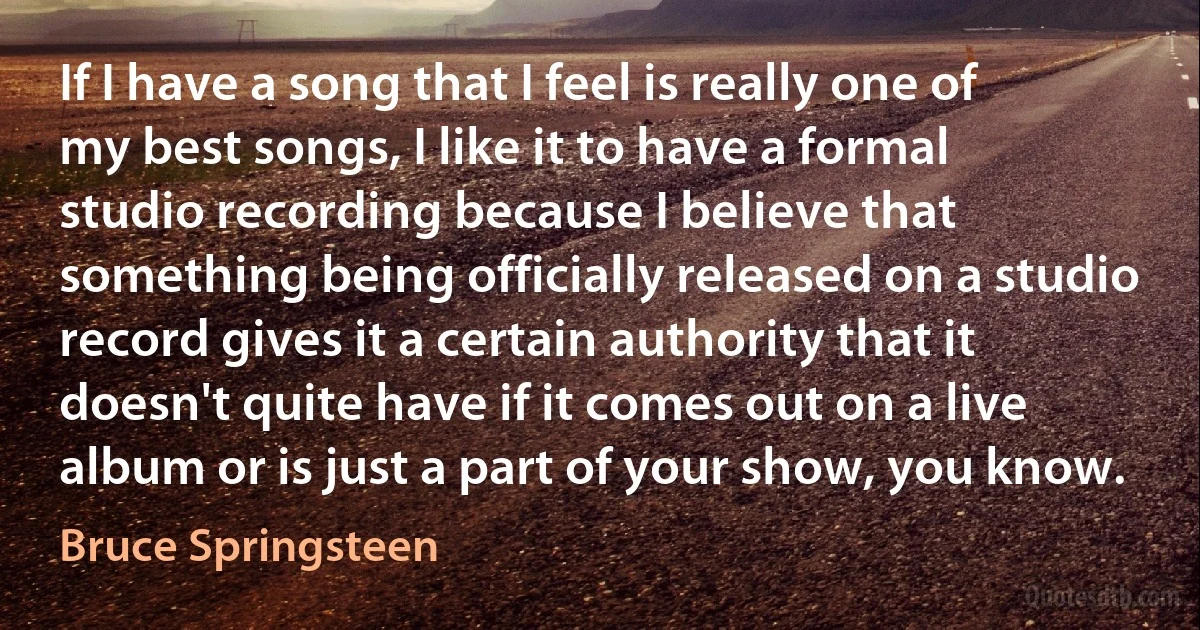 If I have a song that I feel is really one of my best songs, I like it to have a formal studio recording because I believe that something being officially released on a studio record gives it a certain authority that it doesn't quite have if it comes out on a live album or is just a part of your show, you know. (Bruce Springsteen)