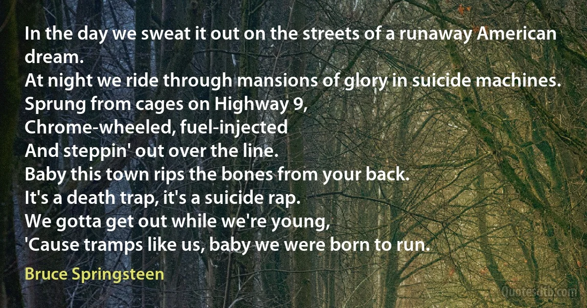 In the day we sweat it out on the streets of a runaway American dream.
At night we ride through mansions of glory in suicide machines.
Sprung from cages on Highway 9,
Chrome-wheeled, fuel-injected
And steppin' out over the line.
Baby this town rips the bones from your back.
It's a death trap, it's a suicide rap.
We gotta get out while we're young,
'Cause tramps like us, baby we were born to run. (Bruce Springsteen)