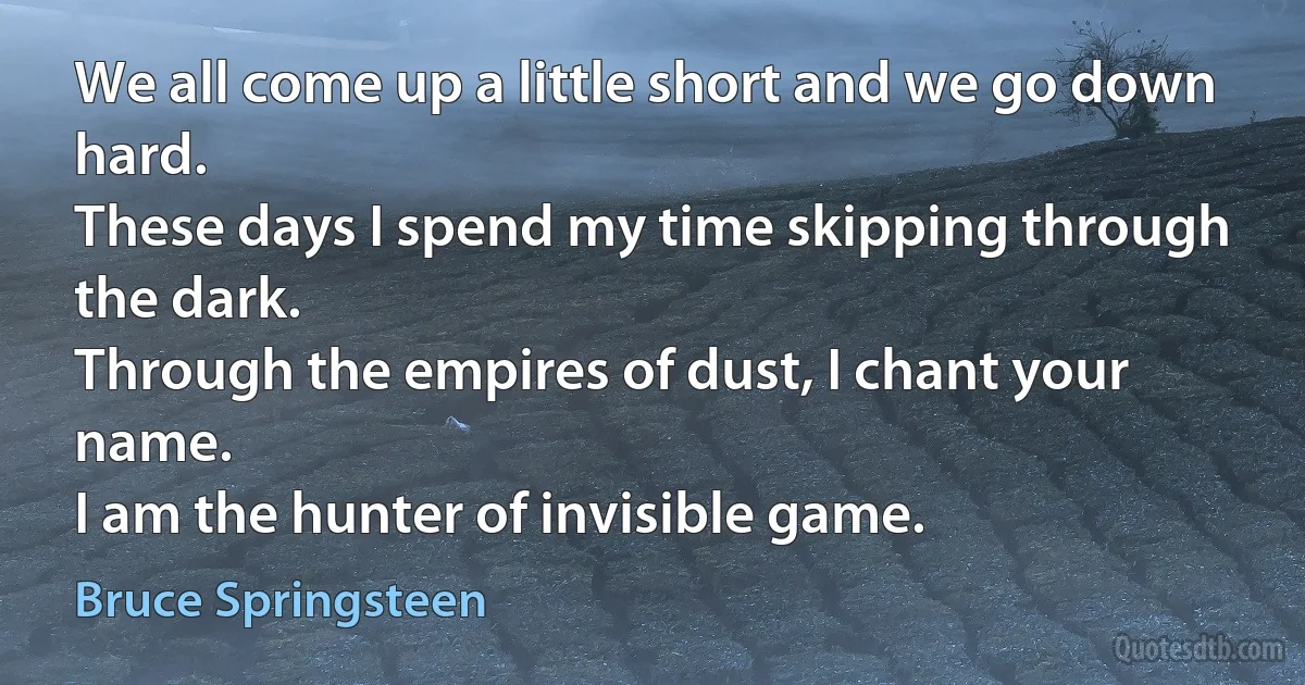 We all come up a little short and we go down hard.
These days I spend my time skipping through the dark.
Through the empires of dust, I chant your name.
I am the hunter of invisible game. (Bruce Springsteen)