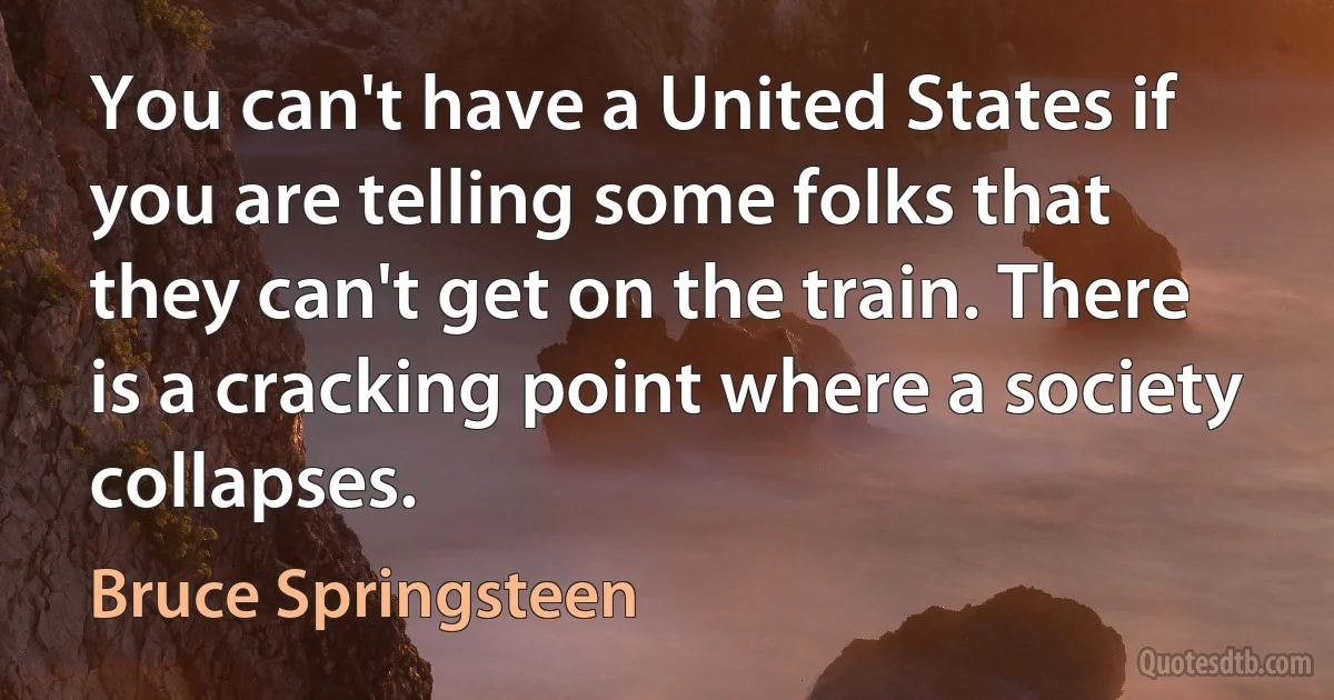 You can't have a United States if you are telling some folks that they can't get on the train. There is a cracking point where a society collapses. (Bruce Springsteen)