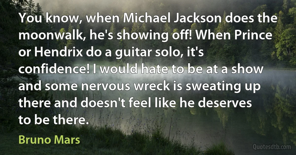 You know, when Michael Jackson does the moonwalk, he's showing off! When Prince or Hendrix do a guitar solo, it's confidence! I would hate to be at a show and some nervous wreck is sweating up there and doesn't feel like he deserves to be there. (Bruno Mars)