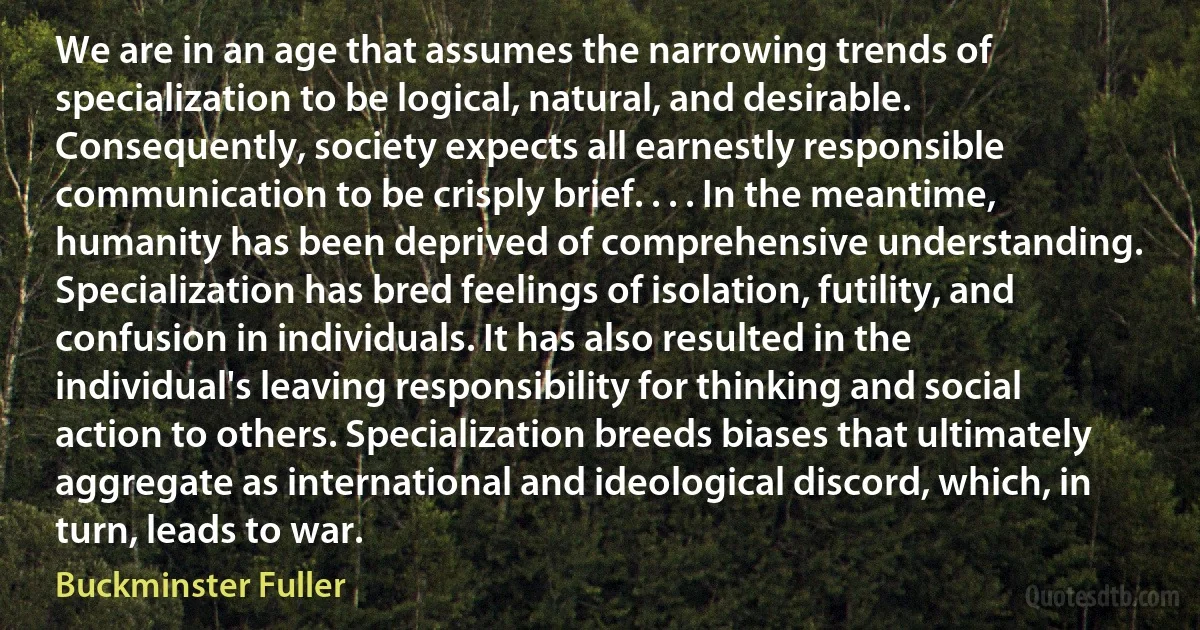 We are in an age that assumes the narrowing trends of specialization to be logical, natural, and desirable. Consequently, society expects all earnestly responsible communication to be crisply brief. . . . In the meantime, humanity has been deprived of comprehensive understanding. Specialization has bred feelings of isolation, futility, and confusion in individuals. It has also resulted in the individual's leaving responsibility for thinking and social action to others. Specialization breeds biases that ultimately aggregate as international and ideological discord, which, in turn, leads to war. (Buckminster Fuller)