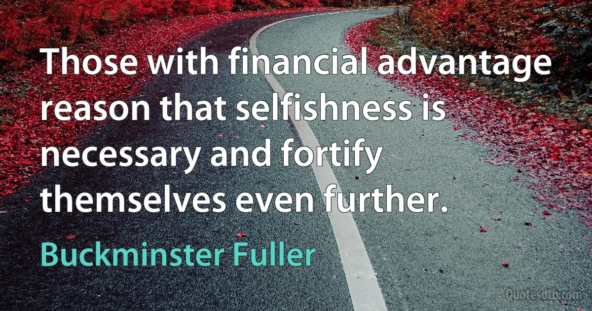 Those with financial advantage reason that selfishness is necessary and fortify themselves even further. (Buckminster Fuller)