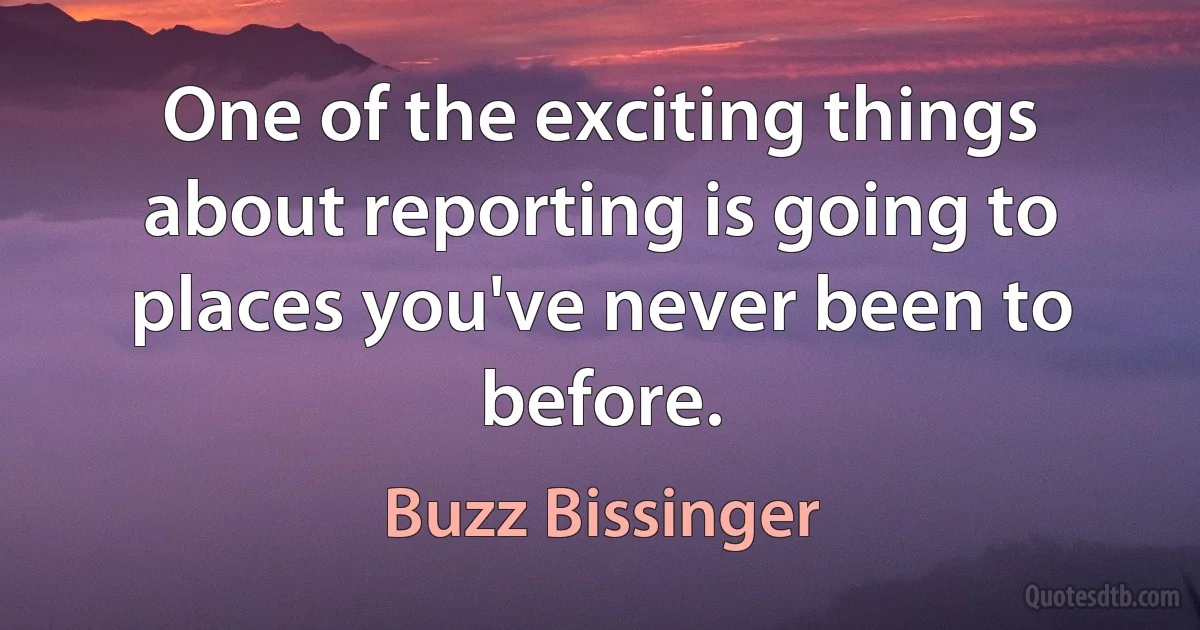 One of the exciting things about reporting is going to places you've never been to before. (Buzz Bissinger)