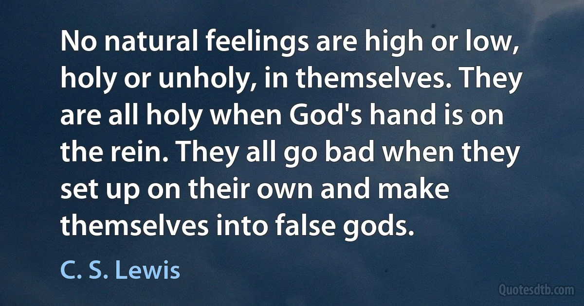 No natural feelings are high or low, holy or unholy, in themselves. They are all holy when God's hand is on the rein. They all go bad when they set up on their own and make themselves into false gods. (C. S. Lewis)