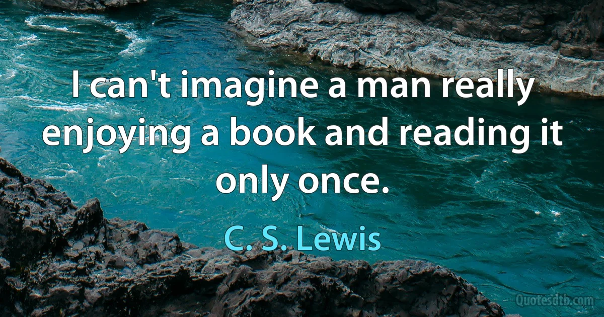 I can't imagine a man really enjoying a book and reading it only once. (C. S. Lewis)