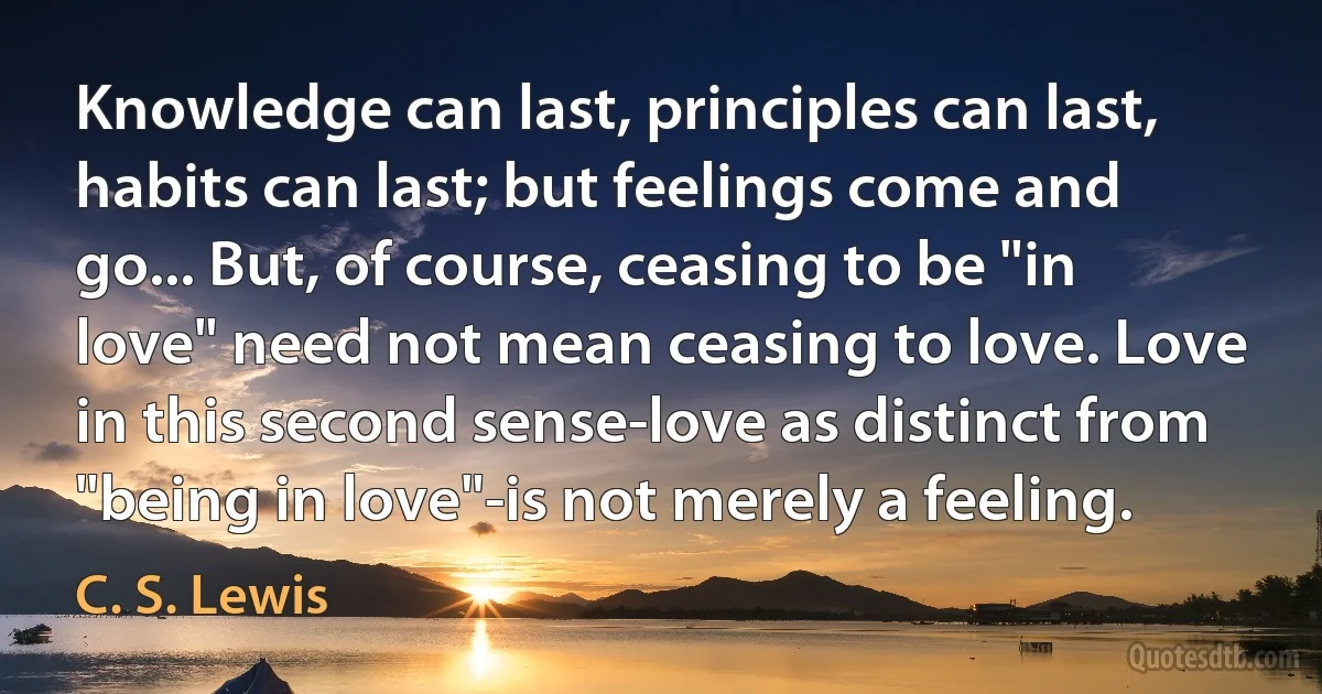 Knowledge can last, principles can last, habits can last; but feelings come and go... But, of course, ceasing to be "in love" need not mean ceasing to love. Love in this second sense-love as distinct from "being in love"-is not merely a feeling. (C. S. Lewis)