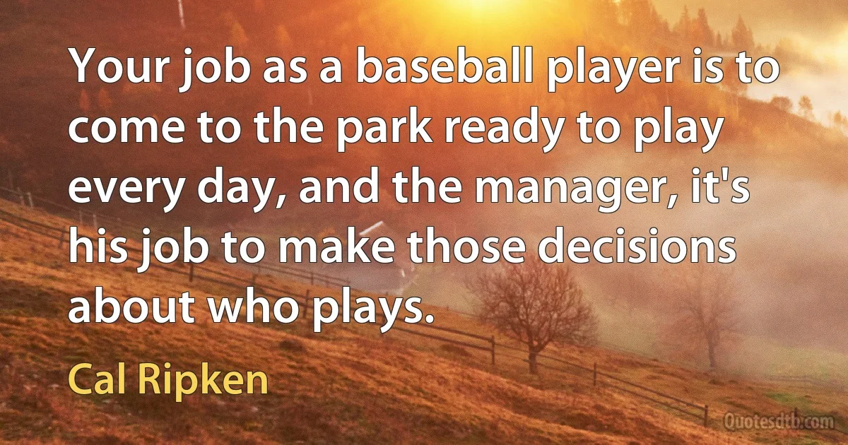 Your job as a baseball player is to come to the park ready to play every day, and the manager, it's his job to make those decisions about who plays. (Cal Ripken)