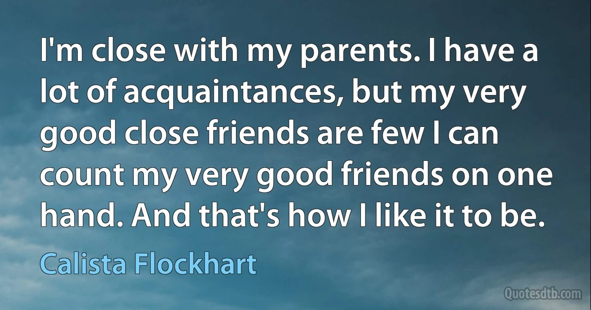 I'm close with my parents. I have a lot of acquaintances, but my very good close friends are few I can count my very good friends on one hand. And that's how I like it to be. (Calista Flockhart)