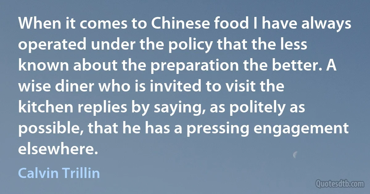 When it comes to Chinese food I have always operated under the policy that the less known about the preparation the better. A wise diner who is invited to visit the kitchen replies by saying, as politely as possible, that he has a pressing engagement elsewhere. (Calvin Trillin)