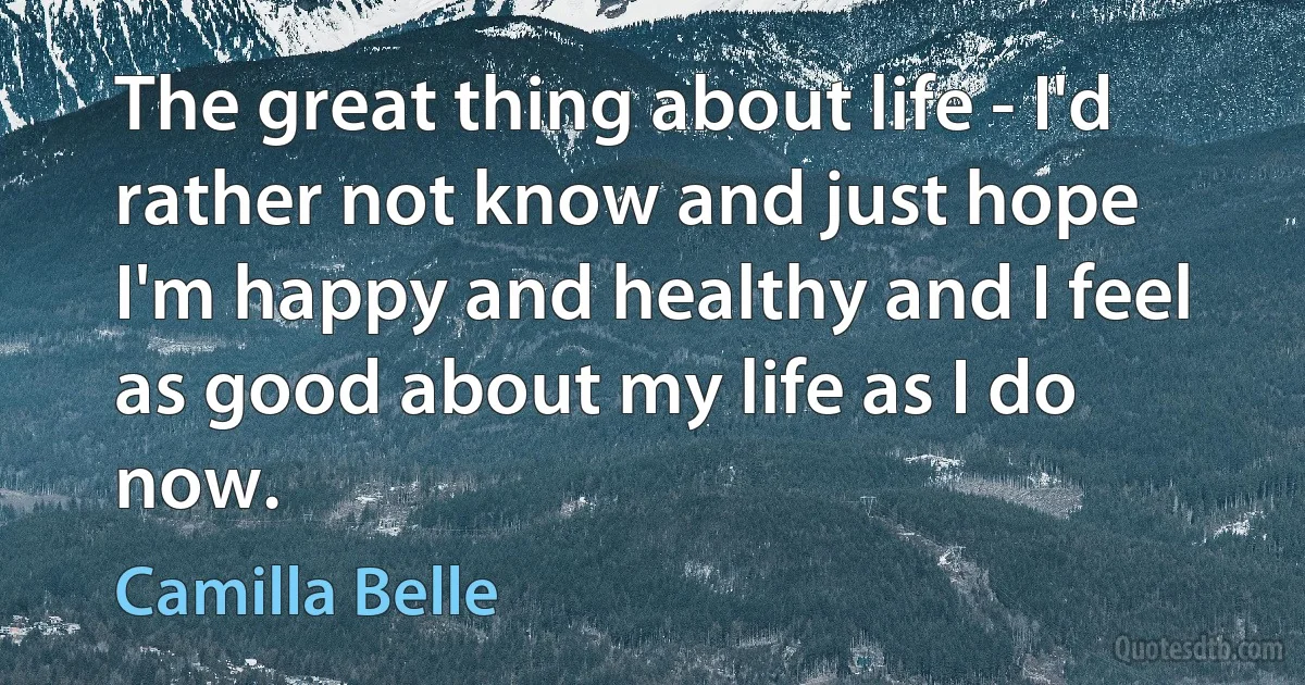 The great thing about life - I'd rather not know and just hope I'm happy and healthy and I feel as good about my life as I do now. (Camilla Belle)