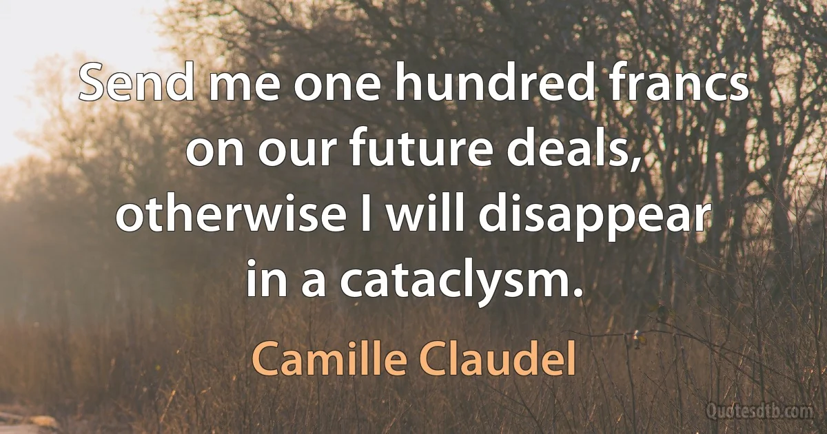 Send me one hundred francs on our future deals, otherwise I will disappear in a cataclysm. (Camille Claudel)