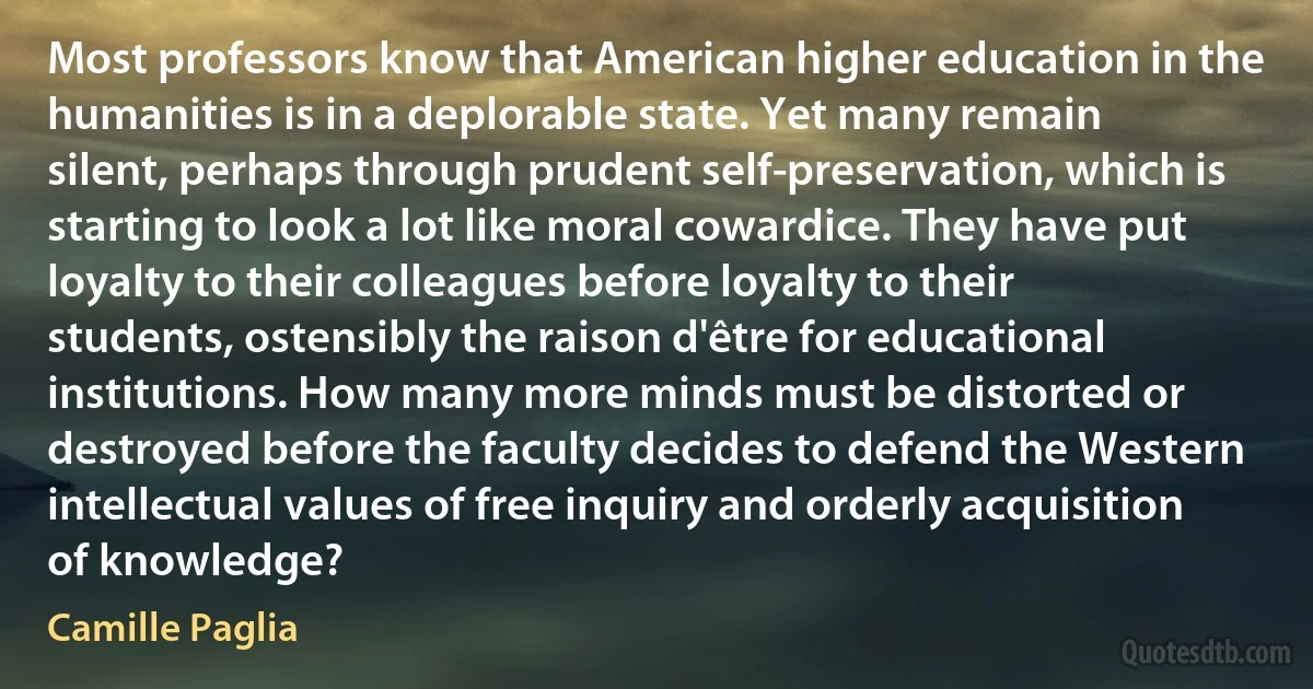 Most professors know that American higher education in the humanities is in a deplorable state. Yet many remain silent, perhaps through prudent self-preservation, which is starting to look a lot like moral cowardice. They have put loyalty to their colleagues before loyalty to their students, ostensibly the raison d'être for educational institutions. How many more minds must be distorted or destroyed before the faculty decides to defend the Western intellectual values of free inquiry and orderly acquisition of knowledge? (Camille Paglia)